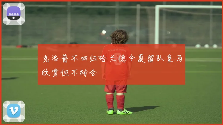 克洛普不回归哈兰德今夏留队皇马欣赏但不转会