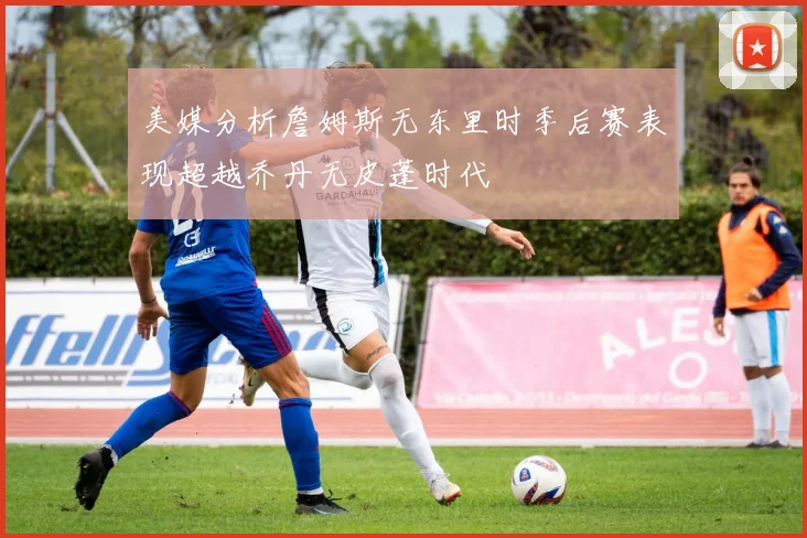 美媒分析詹姆斯无东里时季后赛表现超越乔丹无皮蓬时代