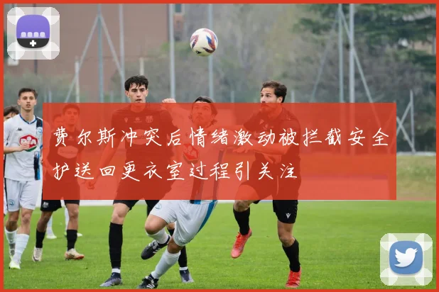 费尔斯冲突后情绪激动被拦截安全护送回更衣室过程引关注