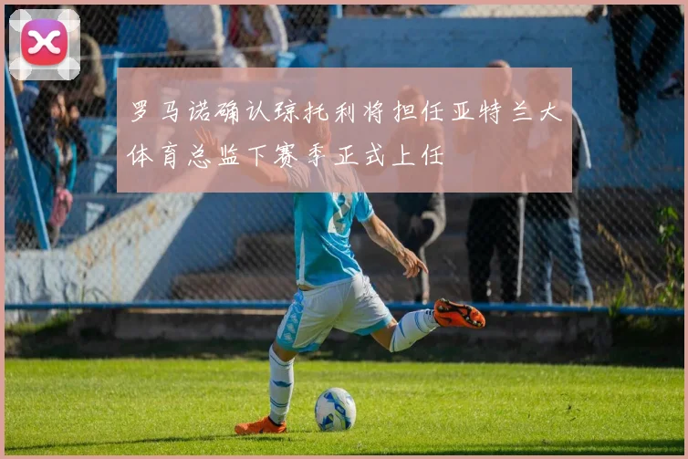 罗马诺确认琼托利将担任亚特兰大体育总监下赛季正式上任