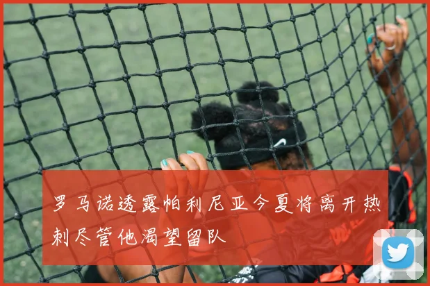 罗马诺透露帕利尼亚今夏将离开热刺尽管他渴望留队