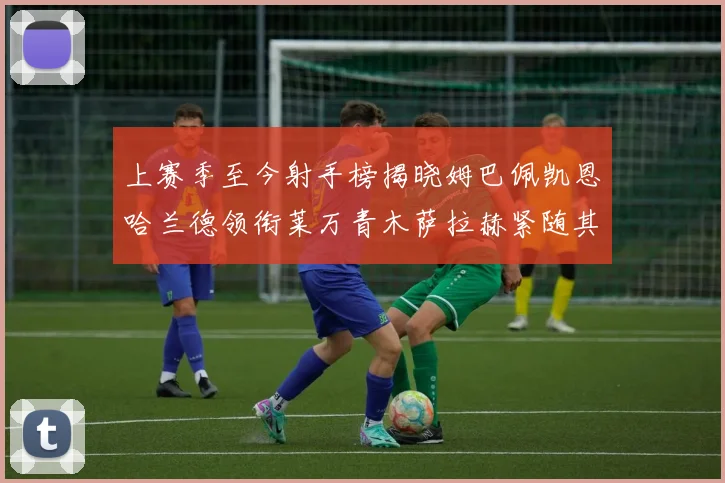 上赛季至今射手榜揭晓姆巴佩凯恩哈兰德领衔莱万青木萨拉赫紧随其后
