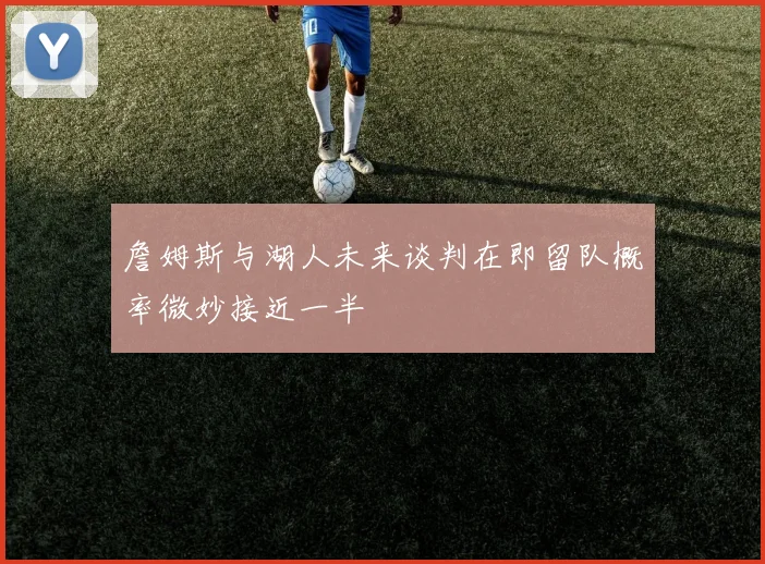 詹姆斯与湖人未来谈判在即留队概率微妙接近一半