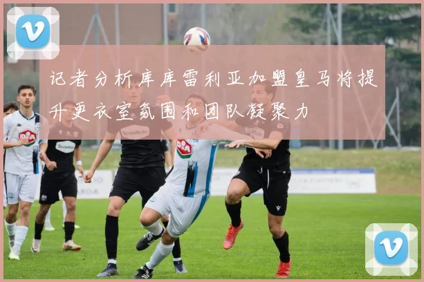 记者分析库库雷利亚加盟皇马将提升更衣室氛围和团队凝聚力