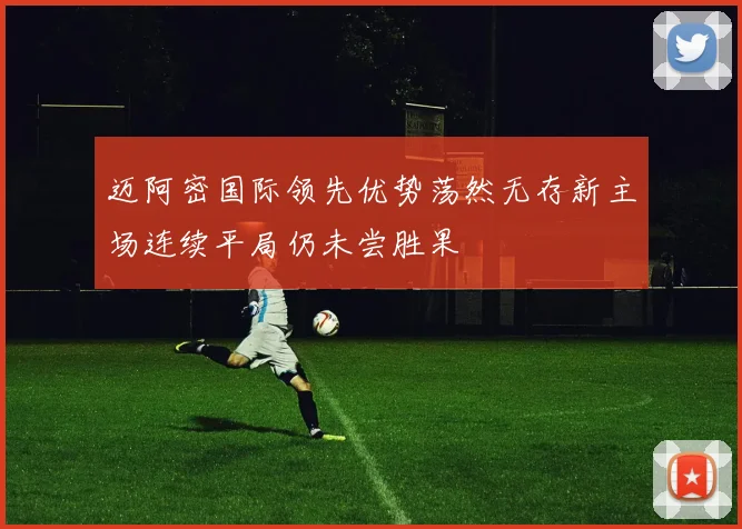 迈阿密国际领先优势荡然无存新主场连续平局仍未尝胜果
