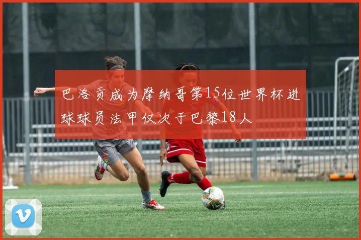 巴洛贡成为摩纳哥第15位世界杯进球球员法甲仅次于巴黎18人