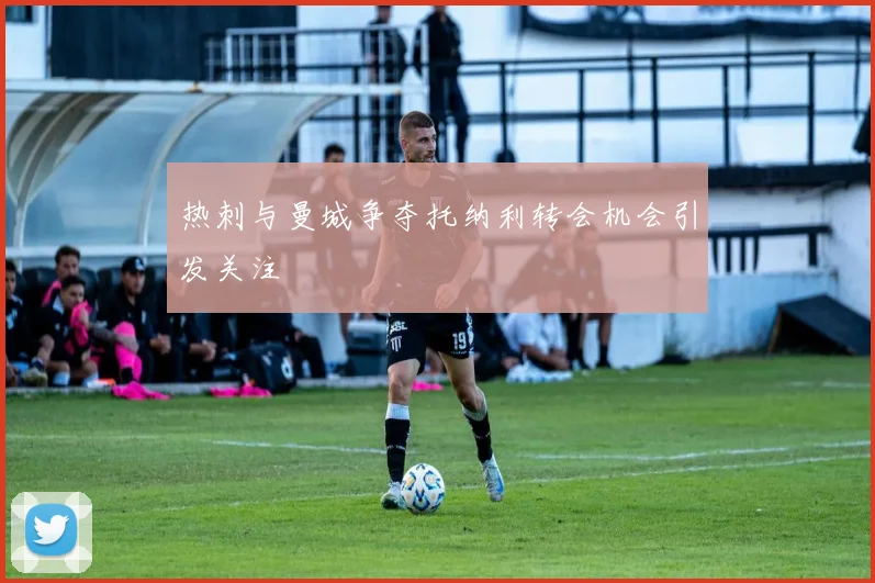 热刺与曼城争夺托纳利转会机会引发关注