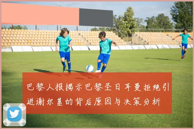 巴黎人报揭示巴黎圣日耳曼拒绝引进谢尔基的背后原因与决策分析