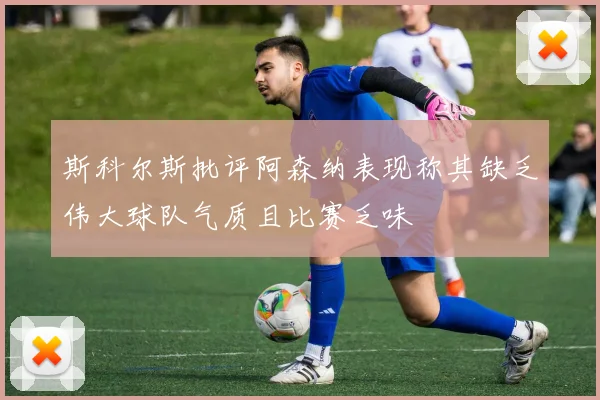 斯科尔斯批评阿森纳表现称其缺乏伟大球队气质且比赛乏味