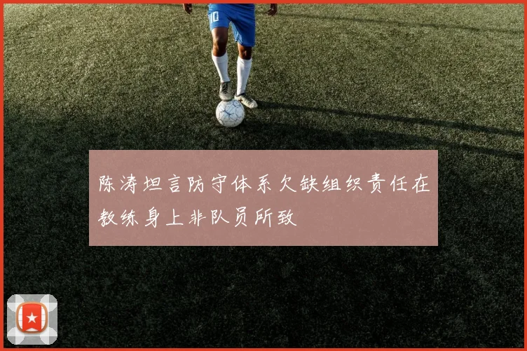 陈涛坦言防守体系欠缺组织责任在教练身上非队员所致
