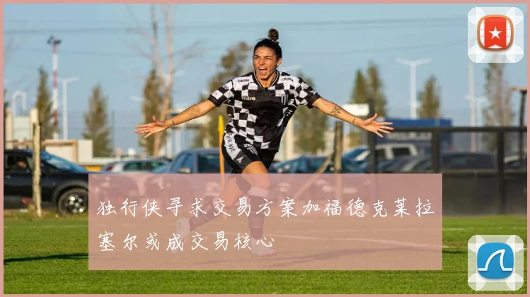 独行侠寻求交易方案加福德克莱拉塞尔或成交易核心