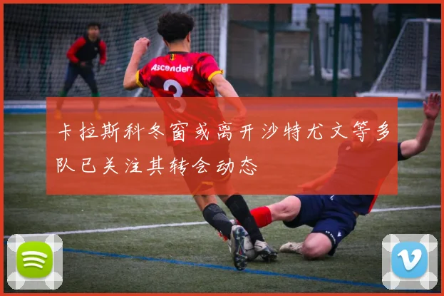 卡拉斯科冬窗或离开沙特尤文等多队已关注其转会动态