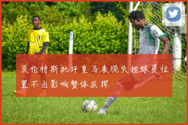 莫伦特斯批评皇马表现失控球员位置不当影响整体发挥