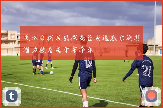 美记分析灰熊探花签或选威尔逊其潜力被看高于布泽尔