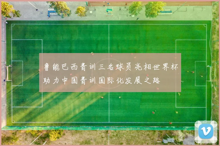 鲁能巴西青训三名球员亮相世界杯助力中国青训国际化发展之路