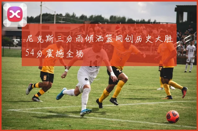 尼克斯三分雨倾洒篮网创历史大胜54分震撼全场