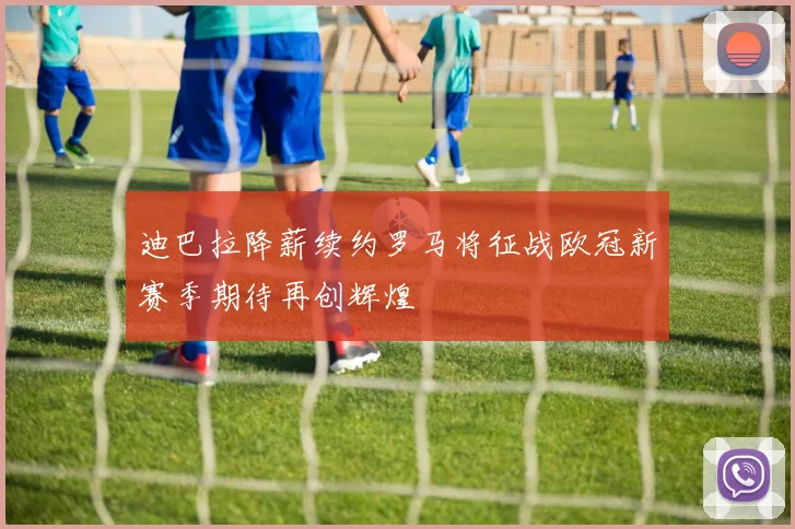迪巴拉降薪续约罗马将征战欧冠新赛季期待再创辉煌