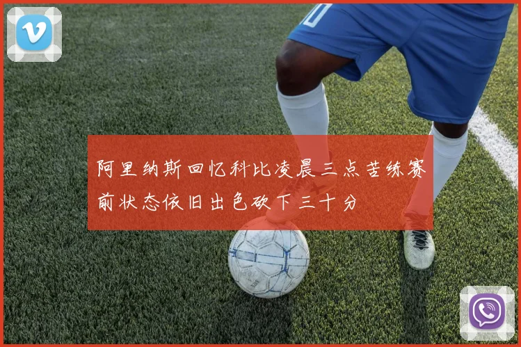 阿里纳斯回忆科比凌晨三点苦练赛前状态依旧出色砍下三十分