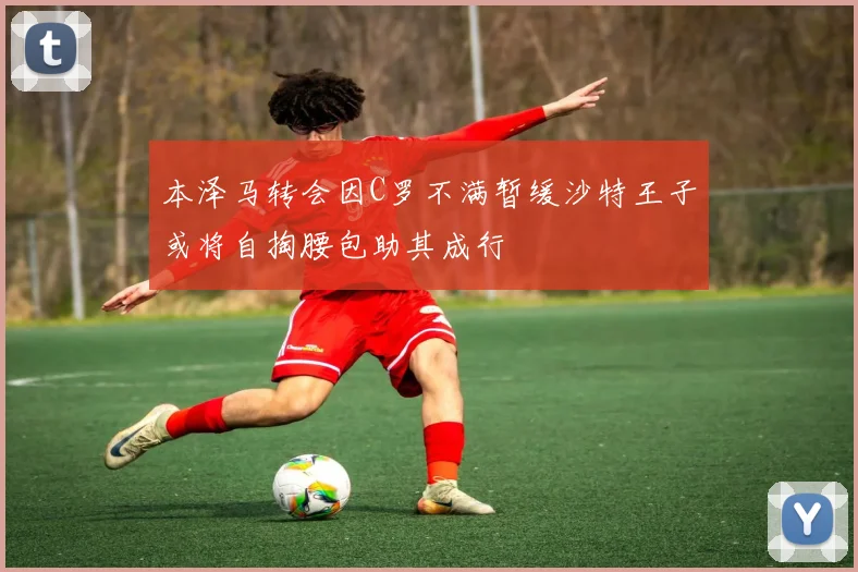 本泽马转会因C罗不满暂缓沙特王子或将自掏腰包助其成行
