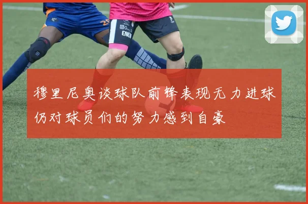 穆里尼奥谈球队前锋表现无力进球仍对球员们的努力感到自豪