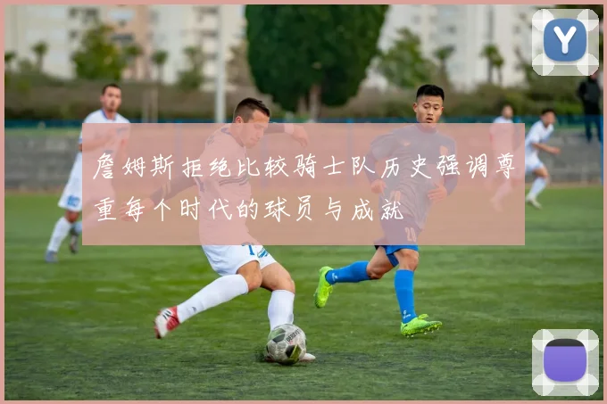 詹姆斯拒绝比较骑士队历史强调尊重每个时代的球员与成就