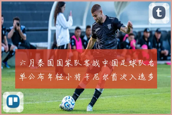 六月泰国国家队客战中国足球队名单公布年轻小将卡尼尔首次入选多名经验丰富老将随队出征