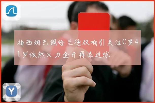 梅西姆巴佩哈兰德双响引关注C罗41岁依然火力全开再添进球